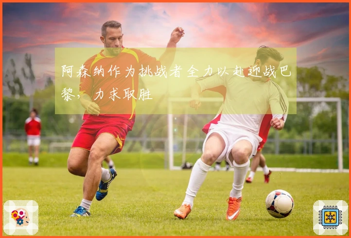 阿森纳作为挑战者全力以赴迎战巴黎，力求取胜